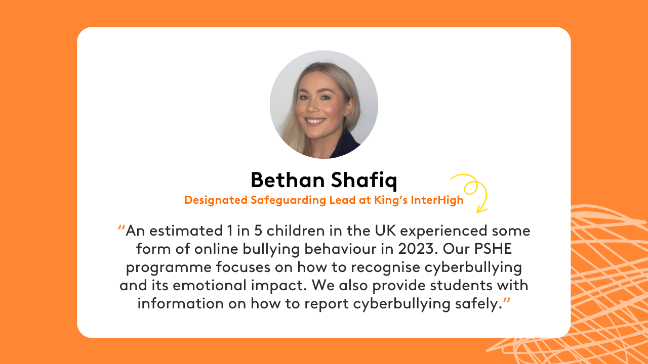Quote from Bethan Shafiq, Designated Safeguarding Lead at King’s InterHigh: “An estimated 1 in 5 children in the UK experienced some form of online bullying behaviour in 2023. Our PSHE programme focuses on how to recognise cyberbullying and its emotional impact. We also provide students with information on how to report cyberbullying safely.”