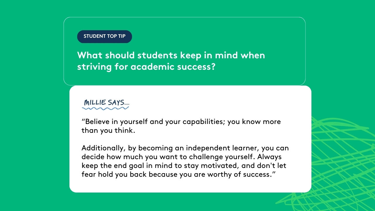 Student top tip: What should students keep in mind when striving for academic success? Millie says: “Believe in yourself and your capabilities; you know more than you think. Additionally, by becoming an independent learner, you can decide how much you want to challenge yourself. Always keep the end goal in mind to stay motivated, and don't let fear hold you back because you are worthy of success.”