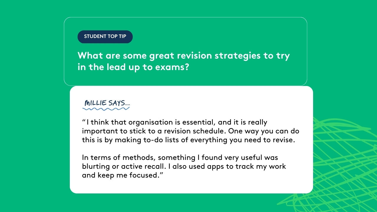 Student top tip: What are some great revision strategies to try in the lead up to exams? Millie says: “ I think that organisation is essential, and it is really important to stick to a revision schedule. One way you can do this is by making to-do lists of everything you need to revise. In terms of methods, something I found very useful was blurting or active recall. I also used apps to track my work and keep me focused.”