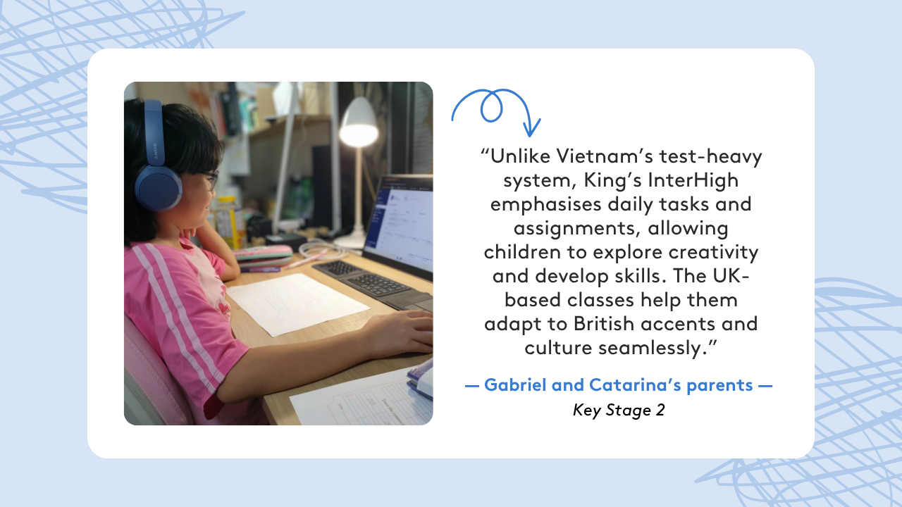 Graphic showing a quote from Gabriel and Catarina's parents: “Unlike Vietnam’s test-heavy system, King’s InterHigh emphasises daily tasks and assignments, allowing children to explore creativity and develop skills. The UK-based classes help them adapt to British accents and culture seamlessly.”