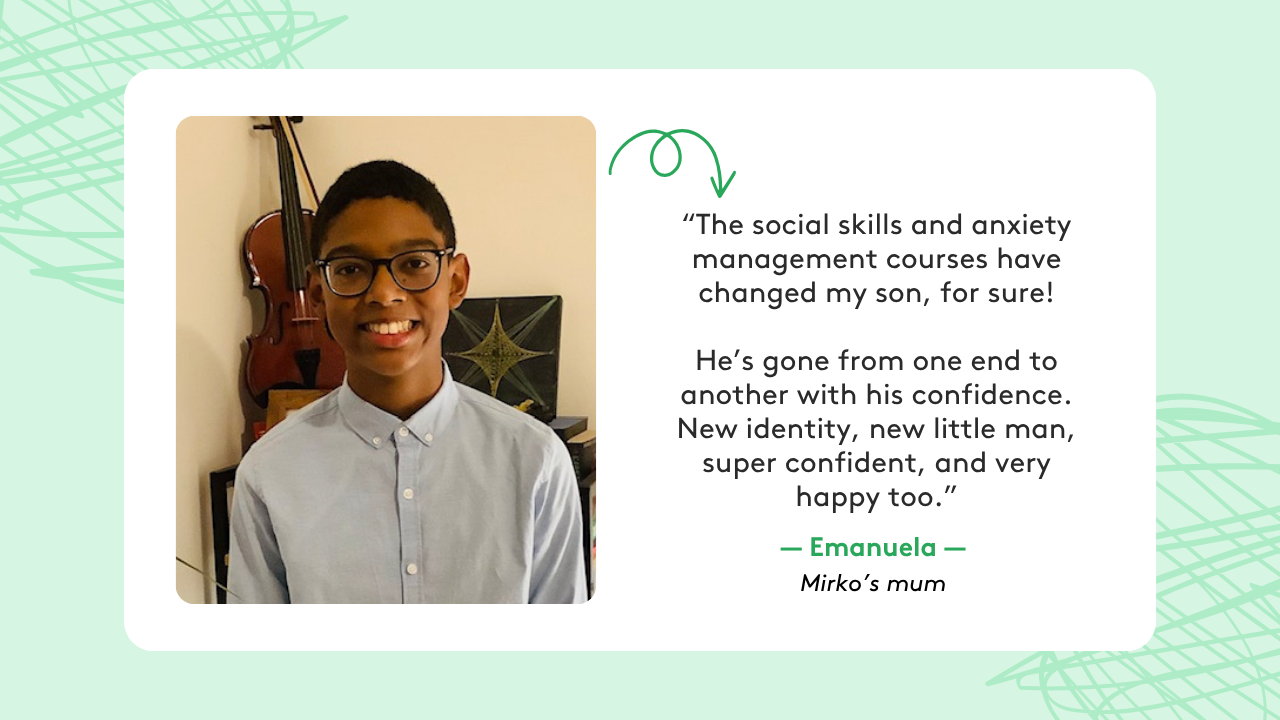 Graphic showing a quote from Emanuela, mum to Mirko: “The social skills and anxiety management courses have changed my son, for sure! He’s gone from one end to another with his confidence. New identity, new little man, super confident, and very happy too.”